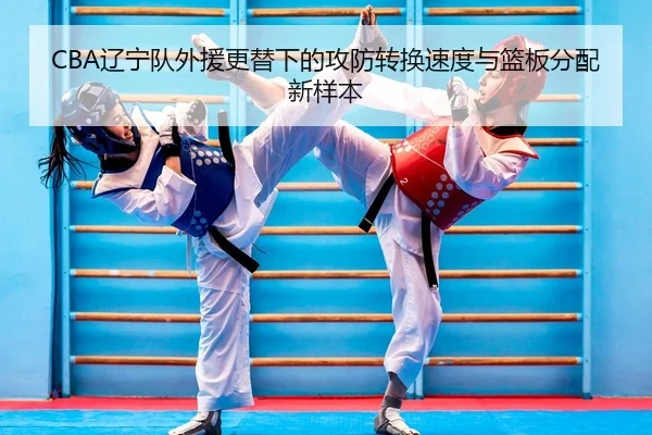 CBA辽宁队外援更替下的攻防转换速度与篮板分配新样本