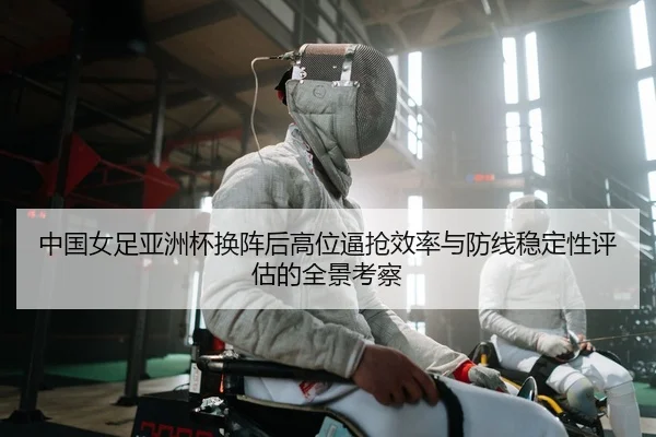中国女足亚洲杯换阵后高位逼抢效率与防线稳定性评估的全景考察